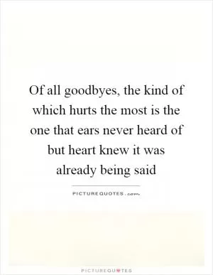 Of all goodbyes, the kind of which hurts the most is the one that ears never heard of but heart knew it was already being said Picture Quote #1