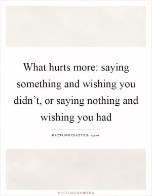 What hurts more: saying something and wishing you didn’t, or saying nothing and wishing you had Picture Quote #1