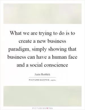 What we are trying to do is to create a new business paradigm, simply showing that business can have a human face and a social conscience Picture Quote #1