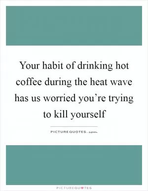 Your habit of drinking hot coffee during the heat wave has us worried you’re trying to kill yourself Picture Quote #1