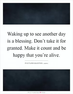 Waking up to see another day is a blessing. Don’t take it for granted. Make it count and be happy that you’re alive Picture Quote #1