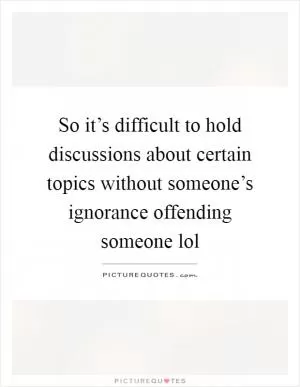So it’s difficult to hold discussions about certain topics without someone’s ignorance offending someone lol Picture Quote #1