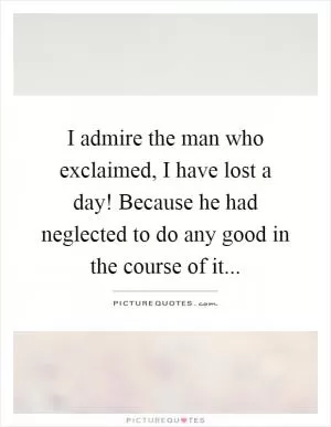 I admire the man who exclaimed, I have lost a day! Because he had neglected to do any good in the course of it Picture Quote #1