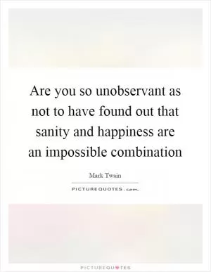 Are you so unobservant as not to have found out that sanity and happiness are an impossible combination Picture Quote #1