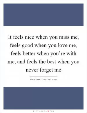 It feels nice when you miss me, feels good when you love me, feels better when you’re with me, and feels the best when you never forget me Picture Quote #1