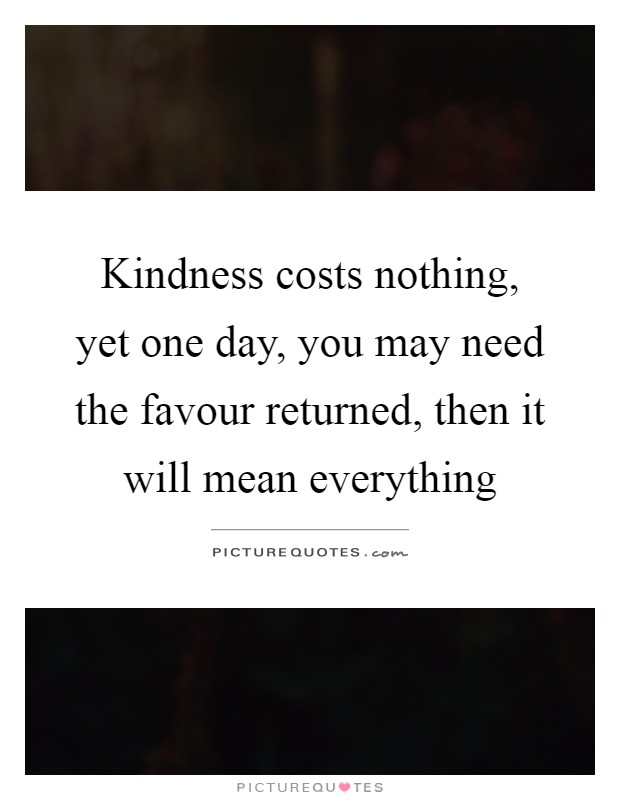 Kindness costs nothing, yet one day, you may need the favour returned, then it will mean everything Picture Quote #1
