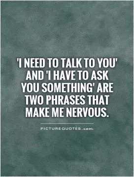 'I need to talk to you' and 'I have to ask you something' are two phrases that make me nervous Picture Quote #1