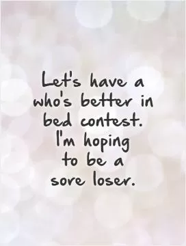 Let's have a who's better in bed contest. I'm hoping  to be a  sore loser Picture Quote #1