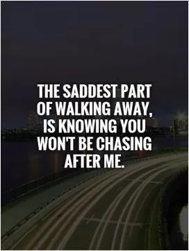 The saddest part of walking away, is knowing you won't be chasing after me Picture Quote #1