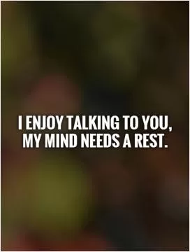 I enjoy talking to you,  my mind needs a rest Picture Quote #1
