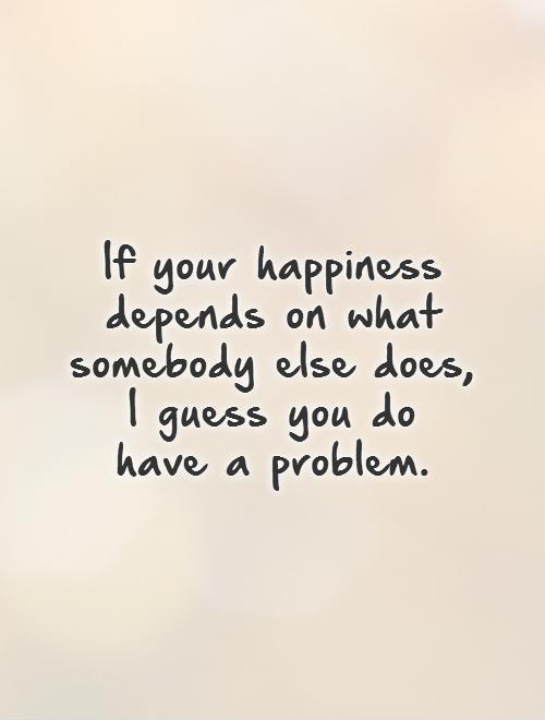 If your happiness depends on what somebody else does,  I guess you do  have a problem Picture Quote #1