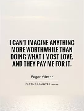 I can't imagine anything more worthwhile than doing what I most love. And they pay me for it Picture Quote #1
