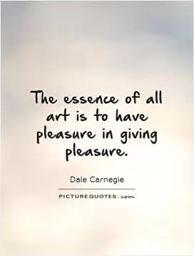 The essence of all art is to have pleasure in giving pleasure Picture Quote #1
