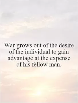 War grows out of the desire of the individual to gain advantage at the expense  of his fellow man Picture Quote #1