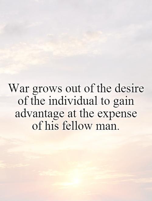 War grows out of the desire of the individual to gain advantage at the expense  of his fellow man Picture Quote #1