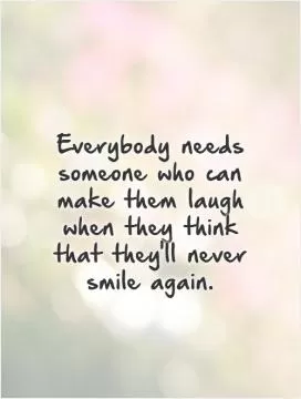 Everybody needs someone who can make them laugh when they think that they'll never smile again Picture Quote #1