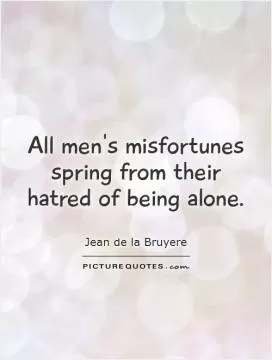 All men's misfortunes spring from their hatred of being alone Picture Quote #1