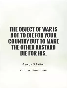 The object of war is not to die for your country but to make the other bastard die for his Picture Quote #1