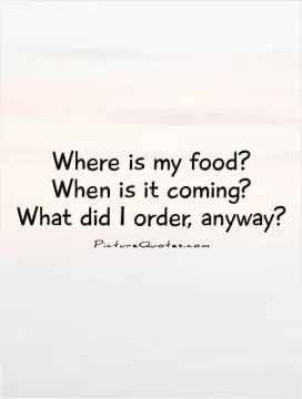 Where is my food?  When is it coming?  What did I order, anyway? Picture Quote #1