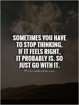 Sometimes you have to stop thinking.  If it feels right,  It probably is. So just go with it Picture Quote #1