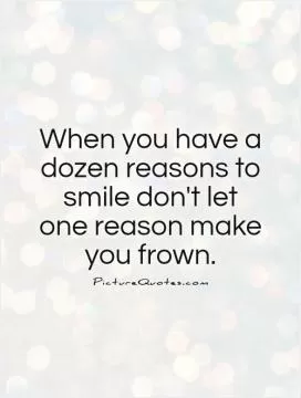 When you have a dozen reasons to smile don't let one reason make you frown Picture Quote #1