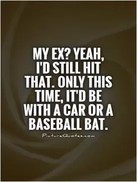 My ex? Yeah,  I'd still hit that. Only this time, it'd be with a car or a baseball bat Picture Quote #1
