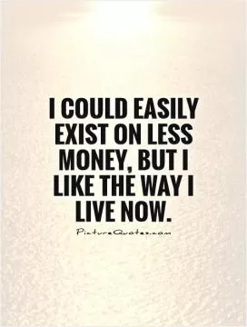 I could easily exist on less money, but I like the way I live now Picture Quote #1