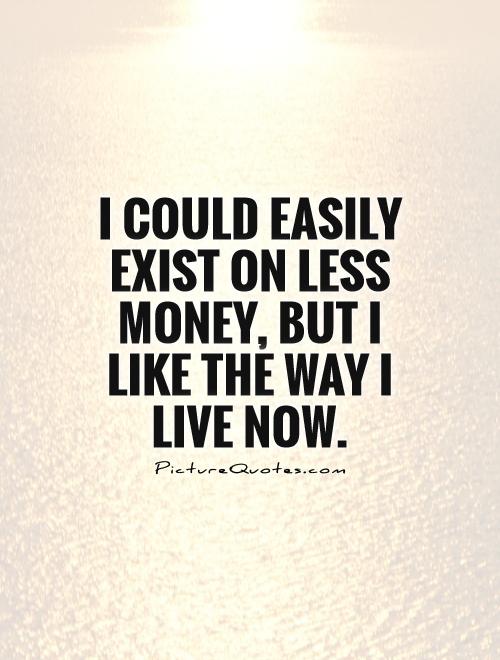 I could easily exist on less money, but I like the way I live now Picture Quote #1