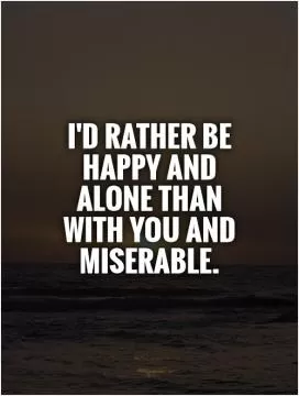 I'd rather be happy and alone than with you and miserable Picture Quote #1