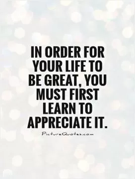 In order for your life to be great, you must first learn to appreciate it Picture Quote #1