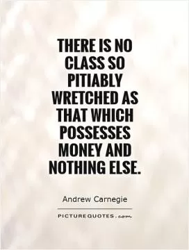 There is no class so pitiably wretched as that which possesses money and nothing else Picture Quote #1