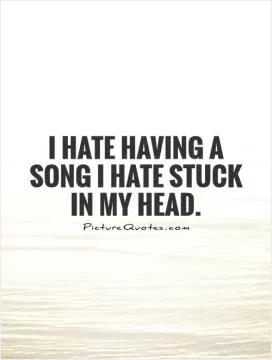 I hate having a song I hate stuck in my head Picture Quote #1