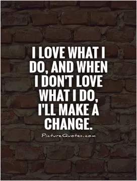 I love what I do, and when I don't love what I do,  I'll make a change Picture Quote #1