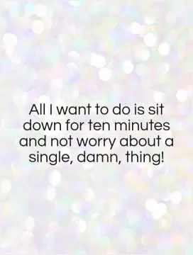 All I want to do is sit down for ten minutes and not worry about a single, damn, thing! Picture Quote #1