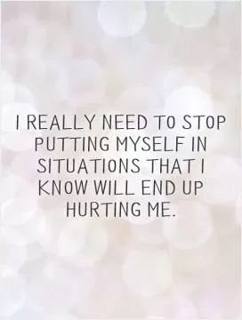I really need to stop putting myself in situations that I know will end up hurting me Picture Quote #1