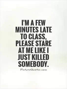 I'm a few minutes late to class, please stare at me like I just killed somebody Picture Quote #1