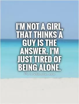I'm not a girl, that thinks a guy is the answer. I'm just tired of being alone Picture Quote #1