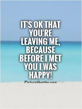 It's ok that you're leaving me, because before I met you I was happy! Picture Quote #1