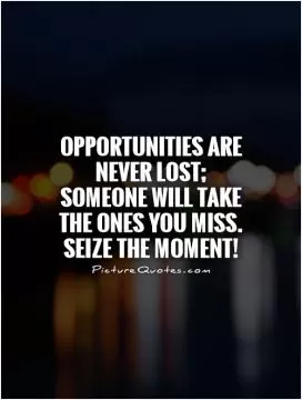 Opportunities are never lost; someone will take the ones you miss. Seize the moment! Picture Quote #1