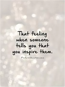 That feeling when someone tells you that you inspire them Picture Quote #1