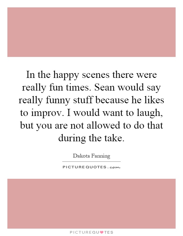In the happy scenes there were really fun times. Sean would say really funny stuff because he likes to improv. I would want to laugh, but you are not allowed to do that during the take Picture Quote #1