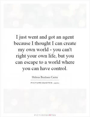 I just went and got an agent because I thought I can create my own world - you can't right your own life, but you can escape to a world where you can have control Picture Quote #1
