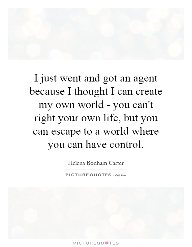 I just went and got an agent because I thought I can create my own world - you can't right your own life, but you can escape to a world where you can have control Picture Quote #1