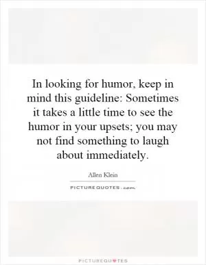 In looking for humor, keep in mind this guideline: Sometimes it takes a little time to see the humor in your upsets; you may not find something to laugh about immediately Picture Quote #1