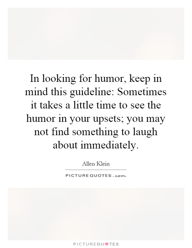 In looking for humor, keep in mind this guideline: Sometimes it takes a little time to see the humor in your upsets; you may not find something to laugh about immediately Picture Quote #1