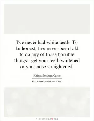 I've never had white teeth. To be honest, I've never been told to do any of those horrible things - get your teeth whitened or your nose straightened Picture Quote #1