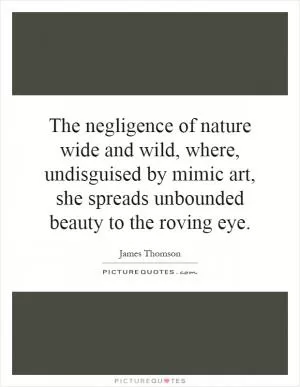 The negligence of nature wide and wild, where, undisguised by mimic art, she spreads unbounded beauty to the roving eye Picture Quote #1