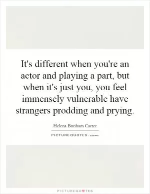 It's different when you're an actor and playing a part, but when it's just you, you feel immensely vulnerable have strangers prodding and prying Picture Quote #1