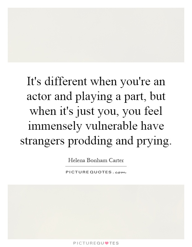 It's different when you're an actor and playing a part, but when it's just you, you feel immensely vulnerable have strangers prodding and prying Picture Quote #1