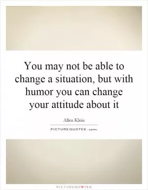 You may not be able to change a situation, but with humor you can change your attitude about it Picture Quote #1